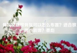 骨灰堂摆放骨灰可以怎么布置？适合放哪些装饰？蔡彪