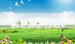 听力不好怎么办？世界六大品牌助听器是哪些？助听器六大品牌比较