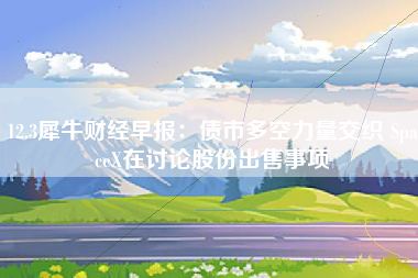 12.3犀牛财经早报：债市多空力量交织 SpaceX在讨论股份出售事项