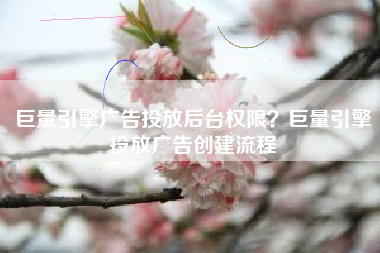 巨量引擎广告投放后台权限？巨量引擎投放广告创建流程