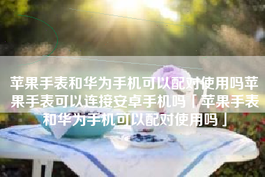 苹果手表和华为手机可以配对使用吗苹果手表可以连接安卓手机吗「苹果手表和华为手机可以配对使用吗」