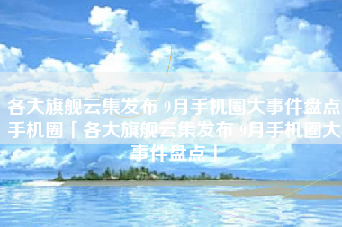各大旗舰云集发布 9月手机圈大事件盘点手机圈「各大旗舰云集发布 9月手机圈大事件盘点」